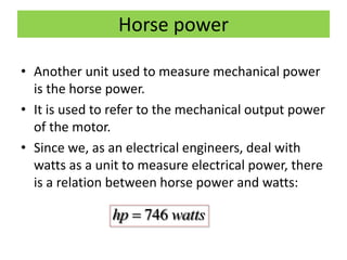Horse power
• Another unit used to measure mechanical power
is the horse power.
• It is used to refer to the mechanical output power
of the motor.
• Since we, as an electrical engineers, deal with
watts as a unit to measure electrical power, there
is a relation between horse power and watts:
746hp watts
 