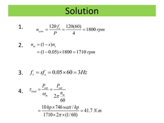 Solution
1.
2.
3.
4.
120 120(60)
1800
4
e
sync
f
n rpm
P
  
(1 )
(1 0.05) 1800 1710
m sn s n
rpm
 
   
0.05 60 3r ef sf Hz   
2
60
10 746 /
41.7 .
1710 2 (1/60)
out out
load
mm
P P
n
hp watt hp
N m

 

 

 
 
 