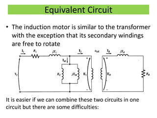 Equivalent Circuit
• The induction motor is similar to the transformer
with the exception that its secondary windings
are free to rotate
It is easier if we can combine these two circuits in one
circuit but there are some difficulties:
 