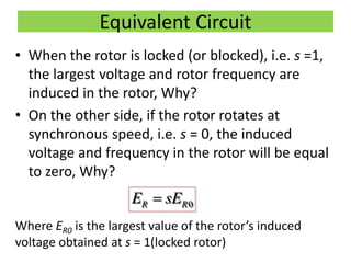 Equivalent Circuit
• When the rotor is locked (or blocked), i.e. s =1,
the largest voltage and rotor frequency are
induced in the rotor, Why?
• On the other side, if the rotor rotates at
synchronous speed, i.e. s = 0, the induced
voltage and frequency in the rotor will be equal
to zero, Why?
Where ER0 is the largest value of the rotor’s induced
voltage obtained at s = 1(locked rotor)
0R RE sE
 