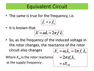 Equivalent Circuit
• The same is true for the frequency, i.e.
• It is known that
• So, as the frequency of the induced voltage in
the rotor changes, the reactance of the rotor
circuit also changes
Where Xr0 is the rotor reactance
at the supply frequency .
r ef s f
2X L f L  
0
2
2
r r r r r
e r
r
X L f L
sf L
sX
 

 


 