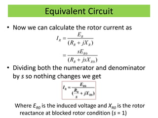 Equivalent Circuit
• Now we can calculate the rotor current as
• Dividing both the numerator and denominator
by s so nothing changes we get
Where ER0 is the induced voltage and XR0 is the rotor
reactance at blocked rotor condition (s = 1)
0
0
( )
( )
R
R
R R
R
R R
E
I
R jX
sE
R jsX




0
0( )
R
R
R
R
E
I
R
jX
s


 