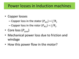 Power losses in Induction machines
• Copper losses
– Copper loss in the stator (PSCL) = I1
2R1
– Copper loss in the rotor (PRCL) = I2
2R2
• Core loss (Pcore)
• Mechanical power loss due to friction and
windage
• How this power flow in the motor?
 