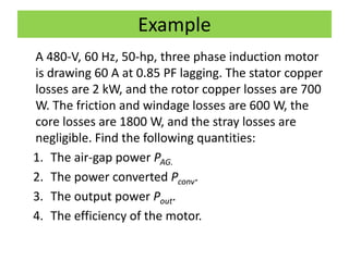 Example
A 480-V, 60 Hz, 50-hp, three phase induction motor
is drawing 60 A at 0.85 PF lagging. The stator copper
losses are 2 kW, and the rotor copper losses are 700
W. The friction and windage losses are 600 W, the
core losses are 1800 W, and the stray losses are
negligible. Find the following quantities:
1. The air-gap power PAG.
2. The power converted Pconv.
3. The output power Pout.
4. The efficiency of the motor.
 