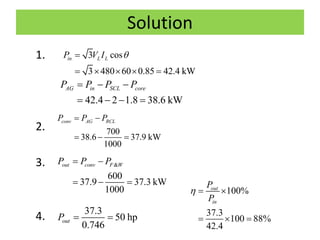 Solution
1.
2.
3.
4.
3 cos
3 480 60 0.85 42.4 kW
in L LP V I 
    
42.4 2 1.8 38.6 kW
AG in SCL coreP P P P  
   
700
38.6 37.9 kW
1000
conv AG RCLP P P 
  
&
600
37.9 37.3 kW
1000
out conv F WP P P 
  
37.3
50 hp
0.746
outP  
100%
37.3
100 88%
42.4
out
in
P
P
  
  
 