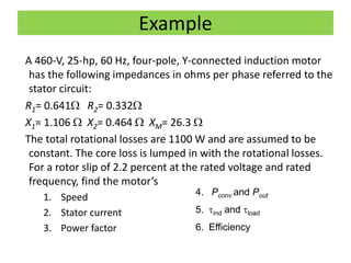 Example
A 460-V, 25-hp, 60 Hz, four-pole, Y-connected induction motor
has the following impedances in ohms per phase referred to the
stator circuit:
R1= 0.641 R2= 0.332
X1= 1.106  X2= 0.464  XM= 26.3 
The total rotational losses are 1100 W and are assumed to be
constant. The core loss is lumped in with the rotational losses.
For a rotor slip of 2.2 percent at the rated voltage and rated
frequency, find the motor’s
1. Speed
2. Stator current
3. Power factor
4. Pconv and Pout
5. ind and load
6. Efficiency
 