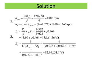 Solution
1.
2.
120 120 60
1800 rpm
4
e
sync
f
n
P

  
(1 ) (1 0.022) 1800 1760 rpmm syncn s n     
2
2 2
0.332
0.464
0.022
15.09 0.464 15.1 1.76
R
Z jX j
s
j
   
     
2
1 1
1/ 1/ 0.038 0.0662 1.76
1
12.94 31.1
0.0773 31.1
f
M
Z
jX Z j
 
    
    
 
 
