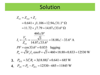 Solution
3.
4.
0.641 1.106 12.94 31.1
11.72 7.79 14.07 33.6
tot stat fZ Z Z
j
j
 
     
     
1
460 0
3 18.88 33.6 A
14.07 33.6tot
V
I
Z

 
    
 
cos33.6 0.833 laggingPF   
3 cos 3 460 18.88 0.833 12530 Win L LP V I      
2 2
1 13 3(18.88) 0.641 685 WSCLP I R   
12530 685 11845 WAG in SCLP P P    
 