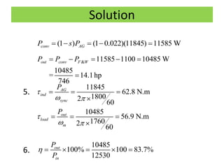 Solution
5.
6.
(1 ) (1 0.022)(11845) 11585 Wconv AGP s P    
& 11585 1100 10485 W
10485
= 14.1hp
746
out conv F WP P P    

11845
62.8 N.m
18002
60
AG
ind
sync
P

 
  

10485
56.9 N.m
17602
60
out
load
m
P

 
  

10485
100% 100 83.7%
12530
out
in
P
P
     
 