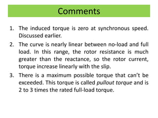 Comments
1. The induced torque is zero at synchronous speed.
Discussed earlier.
2. The curve is nearly linear between no-load and full
load. In this range, the rotor resistance is much
greater than the reactance, so the rotor current,
torque increase linearly with the slip.
3. There is a maximum possible torque that can’t be
exceeded. This torque is called pullout torque and is
2 to 3 times the rated full-load torque.
 