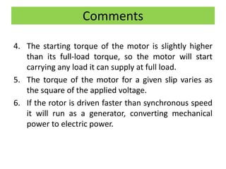 Comments
4. The starting torque of the motor is slightly higher
than its full-load torque, so the motor will start
carrying any load it can supply at full load.
5. The torque of the motor for a given slip varies as
the square of the applied voltage.
6. If the rotor is driven faster than synchronous speed
it will run as a generator, converting mechanical
power to electric power.
 