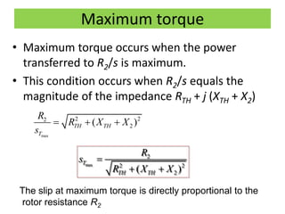 Maximum torque
• Maximum torque occurs when the power
transferred to R2/s is maximum.
• This condition occurs when R2/s equals the
magnitude of the impedance RTH + j (XTH + X2)
max
2 22
2( )TH TH
T
R
R X X
s
  
max
2
2 2
2( )
T
TH TH
R
s
R X X

 
The slip at maximum torque is directly proportional to the
rotor resistance R2
 