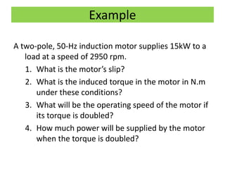Example
A two-pole, 50-Hz induction motor supplies 15kW to a
load at a speed of 2950 rpm.
1. What is the motor’s slip?
2. What is the induced torque in the motor in N.m
under these conditions?
3. What will be the operating speed of the motor if
its torque is doubled?
4. How much power will be supplied by the motor
when the torque is doubled?
 