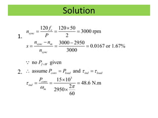 Solution
1.
2.
120 120 50
3000 rpm
2
3000 2950
0.0167 or 1.67%
3000
e
sync
sync m
sync
f
n
P
n n
s
n

  
 
  
3
no given
assume and
15 10
48.6 N.m
2
2950
60
f W
conv load ind load
conv
ind
m
P
P P
P
 



  

  

 