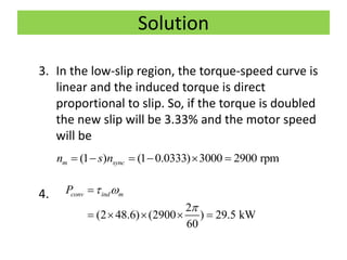 Solution
3. In the low-slip region, the torque-speed curve is
linear and the induced torque is direct
proportional to slip. So, if the torque is doubled
the new slip will be 3.33% and the motor speed
will be
4.
(1 ) (1 0.0333) 3000 2900 rpmm syncn s n     
2
(2 48.6) (2900 ) 29.5 kW
60
conv ind mP  


    
 