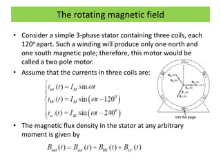 The rotating magnetic field
• Consider a simple 3-phase stator containing three coils, each
120o apart. Such a winding will produce only one north and
one south magnetic pole; therefore, this motor would be
called a two pole motor.
• Assume that the currents in three coils are:
• The magnetic flux density in the stator at any arbitrary
moment is given by
 