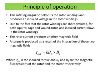 Principle of operation
• This rotating magnetic field cuts the rotor windings and
produces an induced voltage in the rotor windings
• Due to the fact that the rotor windings are short circuited, for
both squirrel cage and wound-rotor, and induced current flows
in the rotor windings
• The rotor current produces another magnetic field
• A torque is produced as a result of the interaction of those two
magnetic fields
Where ind is the induced torque and BR and BS are the magnetic
flux densities of the rotor and the stator respectively
ind R skB B  
 