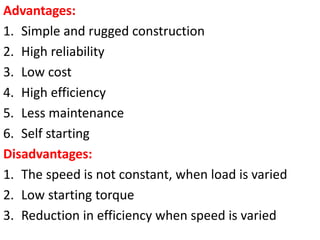 Advantages:
1. Simple and rugged construction
2. High reliability
3. Low cost
4. High efficiency
5. Less maintenance
6. Self starting
Disadvantages:
1. The speed is not constant, when load is varied
2. Low starting torque
3. Reduction in efficiency when speed is varied
 