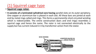 (1) Squirrel cage type
• Squirrel cage rotor.
• It consists of a laminated cylindrical core having parallel slots on its outer periphery.
One copper or aluminium bar is placed in each slot. All these bars are joined at each
end by metal rings called end rings. This forms a permanently short-circuited winding
which is indestructible. The entire construction (bars and end rings) resembles a
squirrel cage and hence the name. The rotor is not connected electrically to the
supply but has current induced in it by transformer action from the stator.
 