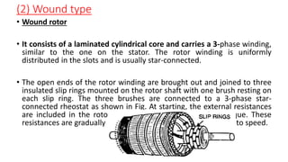 (2) Wound type
• Wound rotor
• It consists of a laminated cylindrical core and carries a 3-phase winding,
similar to the one on the stator. The rotor winding is uniformly
distributed in the slots and is usually star-connected.
• The open ends of the rotor winding are brought out and joined to three
insulated slip rings mounted on the rotor shaft with one brush resting on
each slip ring. The three brushes are connected to a 3-phase star-
connected rheostat as shown in Fig. At starting, the external resistances
are included in the rotor circuit to give a large starting torque. These
resistances are gradually reduced to zero as the motor runs up to speed.
 