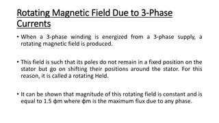Rotating Magnetic Field Due to 3-Phase
Currents
• When a 3-phase winding is energized from a 3-phase supply, a
rotating magnetic field is produced.
• This field is such that its poles do not remain in a fixed position on the
stator but go on shifting their positions around the stator. For this
reason, it is called a rotating Held.
• It can be shown that magnitude of this rotating field is constant and is
equal to 1.5 φm where φm is the maximum flux due to any phase.
 
