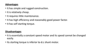 Advantages
• It has simple and rugged construction.
• It is relatively cheap.
• It requires little maintenance.
• It has high efficiency and reasonably good power factor.
• It has self starting torque.
Disadvantages
• It is essentially a constant speed motor and its speed cannot be changed
easily.
• Its starting torque is inferior to d.c shunt motor.
 