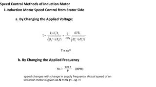 Speed Control Methods of Induction Motor
1.Induction Motor Speed Control from Stator Side
a. By Changing the Applied Voltage:
T ∝ sV2
b. By Changing the Applied Frequency
speed changes with change in supply frequency. Actual speed of an
induction motor is given as N = Ns (1 - s). H
 
