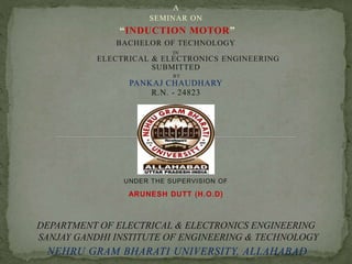 A 
SEMINAR ON 
“INDUCTION MOTOR” 
BACHELOR OF TECHNOLOGY 
IN 
ELECTRICAL & ELECTRONICS ENGINEERING 
SUBMITTED 
BY 
PANKAJ CHAUDHARY 
R.N. - 24823 
UNDER THE SUPERVISION OF 
ARUNESH DUTT (H.O.D) 
DEPARTMENT OF ELECTRICAL & ELECTRONICS ENGINEERING 
SANJAY GANDHI INSTITUTE OF ENGINEERING & TECHNOLOGY 
NEHRU GRAM BHARATI UNIVERSITY, ALLAHABAD 
 
