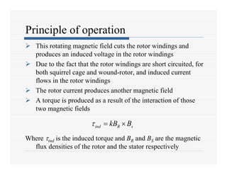 Principle of operation
 This rotating magnetic field cuts the rotor windings and
produces an induced voltage in the rotor windings
 Due to the fact that the rotor windings are short circuited, for
both squirrel cage and wound-rotor, and induced current
flows in the rotor windings
 The rotor current produces another magnetic field
 A torque is produced as a result of the interaction of those
two magnetic fields
Where ind is the induced torque and BR and BS are the magnetic
flux densities of the rotor and the stator respectively
ind R s
kB B
  
 