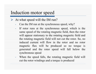 Induction motor speed
 At what speed will the IM run?
- Can the IM run at the synchronous speed, why?
- If rotor runs at the synchronous speed, which is the
same speed of the rotating magnetic field, then the rotor
will appear stationary to the rotating magnetic field and
the rotating magnetic field will not cut the rotor. So, no
induced current will flow in the rotor and no rotor
magnetic flux will be produced so no torque is
generated and the rotor speed will fall below the
synchronous speed
- When the speed falls, the rotating magnetic field will
cut the rotor windings and a torque is produced
 