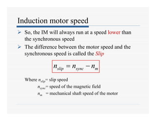 Induction motor speed
 So, the IM will always run at a speed lower than
the synchronous speed
 The difference between the motor speed and the
synchronous speed is called the Slip
Where nslip= slip speed
nsync= speed of the magnetic field
nm = mechanical shaft speed of the motor
slip sync m
n n n
 
slip sync m
n n n
 
 