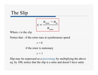 The Slip
sync m
sync
n n
s
n

 sync m
sync
n n
s
n


Where s is the slip
Notice that : if the rotor runs at synchronous speed
s = 0
if the rotor is stationary
s = 1
Slip may be expressed as a percentage by multiplying the above
eq. by 100, notice that the slip is a ratio and doesn’t have units
 