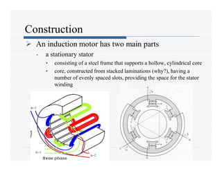 Construction
 An induction motor has two main parts
- a stationary stator
• consisting of a steel frame that supports a hollow, cylindrical core
• core, constructed from stacked laminations (why?), having a
number of evenly spaced slots, providing the space for the stator
winding
 