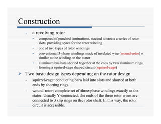 Construction
- a revolving rotor
• composed of punched laminations, stacked to create a series of rotor
slots, providing space for the rotor winding
• one of two types of rotor windings
• conventional 3-phase windings made of insulated wire (wound-rotor) »
similar to the winding on the stator
• aluminum bus bars shorted together at the ends by two aluminum rings,
forming a squirrel-cage shaped circuit (squirrel-cage)
 Two basic design types depending on the rotor design
- squirrel-cage: conducting bars laid into slots and shorted at both
ends by shorting rings.
- wound-rotor: complete set of three-phase windings exactly as the
stator. Usually Y-connected, the ends of the three rotor wires are
connected to 3 slip rings on the rotor shaft. In this way, the rotor
circuit is accessible.
 