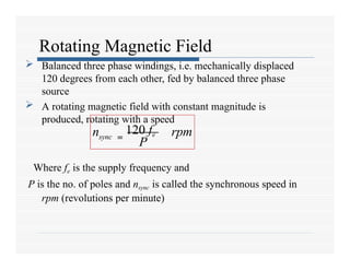 Rotating Magnetic Field
 Balanced three phase windings, i.e. mechanically displaced
120 degrees from each other, fed by balanced three phase
source
 A rotating magnetic field with constant magnitude is
produced, rotating with a speed
Where fe is the supply frequency and
P is the no. of poles and nsync is called the synchronous speed in
rpm (revolutions per minute)
sync
n rpm
P
=
120 fe
 