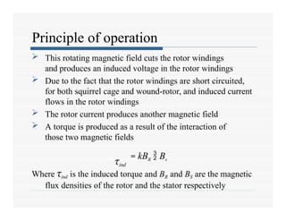 Principle of operation
 This rotating magnetic field cuts the rotor windings
and produces an induced voltage in the rotor windings
 Due to the fact that the rotor windings are short circuited,
for both squirrel cage and wound-rotor, and induced current
flows in the rotor windings
 The rotor current produces another magnetic field
 A torque is produced as a result of the interaction of
those two magnetic fields
Where τind is the induced torque and BR and BS are the magnetic
flux densities of the rotor and the stator respectively
τind
= kBR  Bs
 