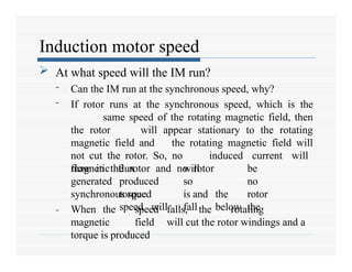 Induction motor speed
 At what speed will the IM run?
- Can the IM run at the synchronous speed, why?
- If rotor runs at the synchronous speed, which is the
same speed of the rotating magnetic field, then
the rotor will appear stationary to the rotating
magnetic field and the rotating magnetic field will
not cut the rotor. So, no induced current will
flow in the rotor and no rotor
magnetic
generated
flux will be
produced so no
torque is and the rotor
speed will fall below the
synchronous speed
- When the speed falls, the rotating
magnetic field will cut the rotor windings and a
torque is produced
 