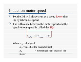 Induction motor speed
 So, the IM will always run at a speed lower than
the synchronous speed
 The difference between the motor speed and the
synchronous speed is called the Slip
nslip = nsync – nm
Where nslip= slip speed
nsync= speed of the magnetic field
nm = mechanical shaft speed of the
motor
 