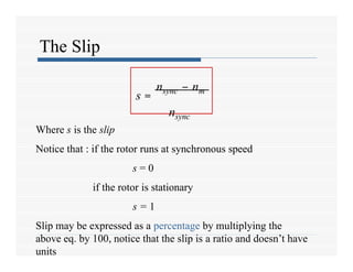 The Slip
s =
nsync – nm
nsync
Where s is the slip
Notice that : if the rotor runs at synchronous speed
s = 0
if the rotor is stationary
s = 1
Slip may be expressed as a percentage by multiplying the
above eq. by 100, notice that the slip is a ratio and doesn’t have
units
 