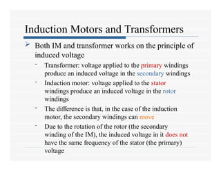 Induction Motors and Transformers
 Both IM and transformer works on the principle of
induced voltage
- Transformer: voltage applied to the primary windings
produce an induced voltage in the secondary windings
- Induction motor: voltage applied to the stator
windings produce an induced voltage in the rotor
windings
- The difference is that, in the case of the induction
motor, the secondary windings can move
- Due to the rotation of the rotor (the secondary
winding of the IM), the induced voltage in it does not
have the same frequency of the stator (the primary)
voltage
 