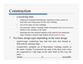 Construction
- a revolving rotor
• composed of punched laminations, stacked to create a series of
rotor slots, providing space for the rotor winding
• one of two types of rotor windings
• conventional 3-phase windings made of insulated wire (wound-rotor) »
similar to the winding on the stator
• aluminum bus bars shorted together at the ends by two aluminum
rings, forming a squirrel-cage shaped circuit (squirrel-cage)
 Two basic design types depending on the rotor design
- squirrel-cage: conducting bars laid into slots and shorted at
both ends by shorting rings.
- wound-rotor: complete set of three-phase windings exactly as
the stator. Usually Y-connected, the ends of the three rotor wires
are connected to 3 slip rings on the rotor shaft. In this way, the
rotor
circuit is accessible.
 