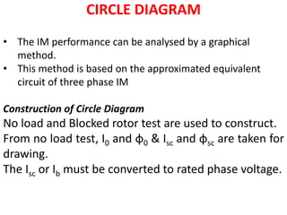 CIRCLE DIAGRAM
• The IM performance can be analysed by a graphical
method.
• This method is based on the approximated equivalent
circuit of three phase IM
Construction of Circle Diagram
No load and Blocked rotor test are used to construct.
From no load test, I0 and φ0 & Isc and φsc are taken for
drawing.
The Isc or Ib must be converted to rated phase voltage.
 