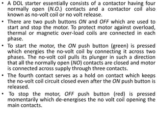 • A DOL starter essentially consists of a contactor having four
normally open (N.O.) contacts and a contactor coil also
known as no-volt coil or no volt release.
• There are two push buttons ON and OFF which are used to
start and stop the motor. To protect motor against overload,
thermal or magnetic over-load coils are connected in each
phase.
• To start the motor, the ON push button (green) is pressed
which energies the no-volt coil by connecting it across two
phases. The no-volt coil pulls its plunger in such a direction
that all the normally open (NO) contacts are closed and motor
is connected across supply through three contacts.
• The fourth contact serves as a hold on contact which keeps
the no-volt coil circuit closed even after the ON push button is
released.
• To stop the motor, OFF push button (red) is pressed
momentarily which de-energises the no volt coil opening the
main contacts.
 