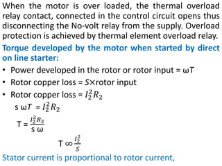 When the motor is over loaded, the thermal overload
relay contact, connected in the control circuit opens thus
disconnecting the No-volt relay from the supply. Overload
protection is achieved by thermal element overload relay.
Torque developed by the motor when started by direct
on line starter:
• Power developed in the rotor or rotor input = ωT
• Rotor copper loss = S×rotor input
• Rotor copper loss = 𝐼2
2
𝑅2
s ωT = 𝐼2
2
𝑅2
T =
𝐼2
2𝑅2
s ω
T ∞
𝐼2
2
𝑆
Stator current is proportional to rotor current,
 