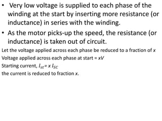 • Very low voltage is supplied to each phase of the
winding at the start by inserting more resistance (or
inductance) in series with the winding.
• As the motor picks-up the speed, the resistance (or
inductance) is taken out of circuit.
Let the voltage applied across each phase be reduced to a fraction of x
Voltage applied across each phase at start = xV
Starting current, 𝐼𝑠𝑡= x 𝐼𝑆𝐶
the current is reduced to fraction x.
 