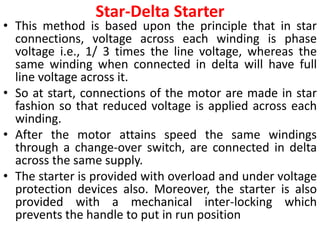 Star-Delta Starter
• This method is based upon the principle that in star
connections, voltage across each winding is phase
voltage i.e., 1/ 3 times the line voltage, whereas the
same winding when connected in delta will have full
line voltage across it.
• So at start, connections of the motor are made in star
fashion so that reduced voltage is applied across each
winding.
• After the motor attains speed the same windings
through a change-over switch, are connected in delta
across the same supply.
• The starter is provided with overload and under voltage
protection devices also. Moreover, the starter is also
provided with a mechanical inter-locking which
prevents the handle to put in run position
 