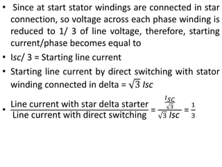 • Since at start stator windings are connected in star
connection, so voltage across each phase winding is
reduced to 1/ 3 of line voltage, therefore, starting
current/phase becomes equal to
• Isc/ 3 = Starting line current
• Starting line current by direct switching with stator
winding connected in delta = 3 Isc
•
Line current with star delta starter
Line current with direct switching
=
𝐼𝑆𝐶
3
3 Isc
=
1
3
 
