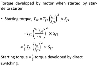 Torque developed by motor when started by star-
delta starter
• Starting torque, 𝑇𝑠𝑡 = 𝑇𝑓𝑙
𝐼𝑠𝑡
𝐼𝑓𝑙
2
× 𝑆𝑓𝑙
= 𝑇𝑓𝑙
𝐼𝑠𝑡
3
𝐼𝑓𝑙
2
× 𝑆𝑓𝑙
=
1
3
𝑇𝑓𝑙
𝐼𝑠𝑡
𝐼𝑓𝑙
2
× 𝑆𝑓𝑙
Starting torque =
1
3
torque developed by direct
switching.
 