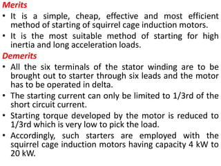 Merits
• It is a simple, cheap, effective and most efficient
method of starting of squirrel cage induction motors.
• It is the most suitable method of starting for high
inertia and long acceleration loads.
Demerits
• All the six terminals of the stator winding are to be
brought out to starter through six leads and the motor
has to be operated in delta.
• The starting current can only be limited to 1/3rd of the
short circuit current.
• Starting torque developed by the motor is reduced to
1/3rd which is very low to pick the load.
• Accordingly, such starters are employed with the
squirrel cage induction motors having capacity 4 kW to
20 kW.
 