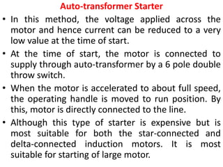 Auto-transformer Starter
• In this method, the voltage applied across the
motor and hence current can be reduced to a very
low value at the time of start.
• At the time of start, the motor is connected to
supply through auto-transformer by a 6 pole double
throw switch.
• When the motor is accelerated to about full speed,
the operating handle is moved to run position. By
this, motor is directly connected to the line.
• Although this type of starter is expensive but is
most suitable for both the star-connected and
delta-connected induction motors. It is most
suitable for starting of large motor.
 